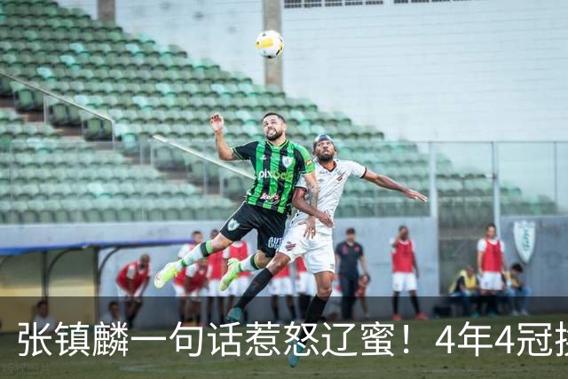 张镇麟一句话惹怒辽蜜！4年4冠换两队，夺冠只字不提辽宁培养