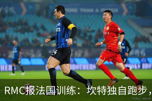 RMC报法国训练：坎特独自跑步，小图拉姆小腿不适提前结束训练